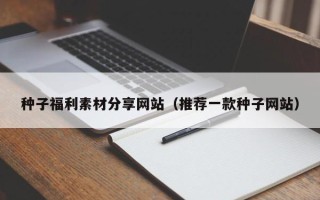宜都种子福利素材分享网站（推荐一款种子网站）