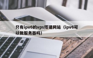 宜都只有ipv6的vps搭建网站（ipv6可以做服务器吗）